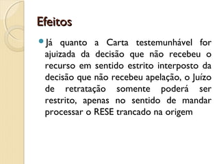 EfeitosEfeitos
Já quanto a Carta testemunhável for
ajuizada da decisão que não recebeu o
recurso em sentido estrito interposto da
decisão que não recebeu apelação, o Juízo
de retratação somente poderá ser
restrito, apenas no sentido de mandar
processar o RESE trancado na origem
 
