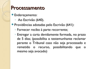 ProcessamentoProcessamento
Endereçamento:
◦ Ao Escrivão (640).
Providências adotadas pelo Escrivão (641):
◦ Fornecer recibo à parte recorrente;
◦ Entregar a carta devidamente formada, no prazo
de 5 dias; (possibilita o testemunhante reclamar
perante o Tribunal caso não seja processado e
remetido o recurso, possibilitando que o
mesmo seja avocado)
 