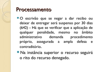 ProcessamentoProcessamento
O escrivão que se negar a dar recibo ou
deixar de entregar será suspenso por 30 dias
(642) - Há que se verificar que a aplicação de
qualquer penalidade, mesmo no âmbito
administrativo demanda procedimento
próprio, assegurada a ampla defesa e
contraditório.
Na instância superior o recurso seguirá
o rito do recurso denegado.
 