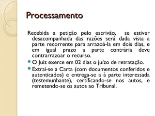 ProcessamentoProcessamento
Recebida a petição pelo escrivão, se estiver
desacompanhada das razões será dada vista a
parte recorrente para arrazoá-la em dois dias, e
em igual prazo a parte contrária deve
contrarrazoar o recurso.
O Juiz exerce em 02 dias o juízo de retratação.
Extrai-se a Carta (com documentos conferidos e
autenticados) e entrega-se a à parte interessada
(testemunhante), certificando-se nos autos, e
remetendo-se os autos ao Tribunal.
 