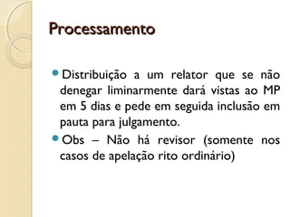 ProcessamentoProcessamento
Distribuição a um relator que se não
denegar liminarmente dará vistas ao MP
em 5 dias e pede em seguida inclusão em
pauta para julgamento.
Obs – Não há revisor (somente nos
casos de apelação rito ordinário)
 