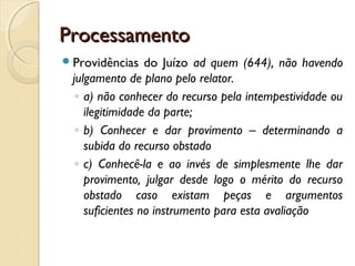ProcessamentoProcessamento
Providências do Juízo ad quem (644), não havendo
julgamento de plano pelo relator.
◦ a) não conhecer do recurso pela intempestividade ou
ilegitimidade da parte;
◦ b) Conhecer e dar provimento – determinando a
subida do recurso obstado
◦ c) Conhecê-la e ao invés de simplesmente lhe dar
provimento, julgar desde logo o mérito do recurso
obstado caso existam peças e argumentos
suficientes no instrumento para esta avaliação
 