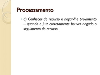 ProcessamentoProcessamento
◦ d) Conhecer do recurso e negar-lhe provimento
– quando o Juiz corretamente houver negado o
seguimento do recurso.
 