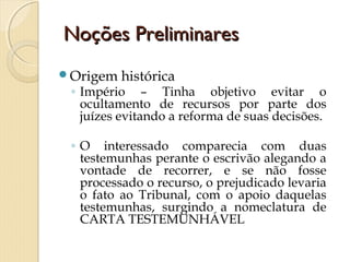 Noções PreliminaresNoções Preliminares
Origem histórica
◦ Império – Tinha objetivo evitar o
ocultamento de recursos por parte dos
juízes evitando a reforma de suas decisões.
◦ O interessado comparecia com duas
testemunhas perante o escrivão alegando a
vontade de recorrer, e se não fosse
processado o recurso, o prejudicado levaria
o fato ao Tribunal, com o apoio daquelas
testemunhas, surgindo a nomeclatura de
CARTA TESTEMUNHÁVEL
 