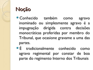 NoçãoNoção
Conhecido também como agravo
inominado ou simplesmente agravo é a
impugnação dirigida contra decisões
monocráticas proferidas por membro do
Tribunal, que ocasione gravame a uma das
partes.
É tradicionalmente conhecido como
agravo regimental por constar de boa
parte do regimento Interno dos Tribunais
 