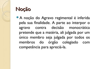 NoçãoNoção
A noção do Agravo regimental é inferida
pela sua finalidade. A parte ao interpor o
agravo contra decisão monocrática
pretende que a matéria, ali julgada por um
único membro seja julgada por todos os
membros do órgão colegiado com
competência para apreciá-la.
 