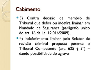 CabimentoCabimento
3) Contra decisão de membro de
Tribunal que defira ou indefira liminar em
Mandado de Segurança (parágrafo único
do art. 16 da Lei 12.016/2009).
4) Indeferimento liminar pelo Relator de
revisão criminal proposta perante o
Tribunal Competente (art. 625 § 3º) –
dando possibilidade do agravo
 