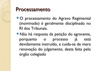 ProcessamentoProcessamento
O processamento do Agravo Regimental
(inominado) é geralmente disciplinado no
RI dos Tribunais.
Não há resposta da petição do agravante,
porquanto o processo já está
devidamente instruído, e cuida-se de mera
renovação do julgamento, desta feita pelo
órgão colegiado
 