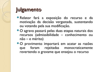 JulgamentoJulgamento
Relator fará a exposição do recurso e da
motivação da decisão vergastada, sustentando
ou votando pela sua modificação.
O agravo passará pelas duas etapas naturais dos
recursos (admissibilidade – conhecimento ou
não – e mérito)
O provimento importará em acatar as razões
que foram rejeitadas monocraticamente
revertendo o gravame que ensejou o recurso
 