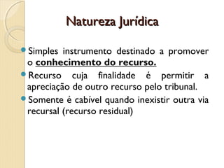 Natureza JurídicaNatureza Jurídica
Simples instrumento destinado a promover
o conhecimento do recurso.
Recurso cuja finalidade é permitir a
apreciação de outro recurso pelo tribunal.
Somente é cabível quando inexistir outra via
recursal (recurso residual)
 