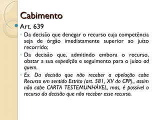 CabimentoCabimento
Art. 639
◦ Da decisão que denegar o recurso cuja competência
seja de órgão imediatamente superior ao juízo
recorrido;
◦ Da decisão que, admitindo embora o recurso,
obstar a sua expedição e seguimento para o juízo ad
quem.
◦ Ex. Da decisão que não receber a apelação cabe
Recurso em sentido Estrito (art. 581, XV do CPP)., assim
não cabe CARTA TESTEMUNHÁVEL, mas, é possível o
recurso da decisão que não receber esse recurso.
 