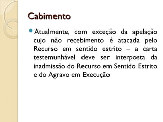 CabimentoCabimento
Atualmente, com exceção da apelação
cujo não recebimento é atacada pelo
Recurso em sentido estrito – a carta
testemunhável deve ser interposta da
inadmissão do Recurso em Sentido Estrito
e do Agravo em Execução
 