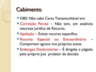 CabimentoCabimento
OBS: Não cabe Carta Testemunhável em:
Correição Parcial – Não tem, em essência
natureza jurídica de Recurso.
Apelação – Existe recurso específico
Recurso Especial ou Extraordinário –
Comportam agravo nos próprios autos.
Embargos Declaratórios – É dirigido e julgado
pelo próprio Juiz prolator da decisão
 