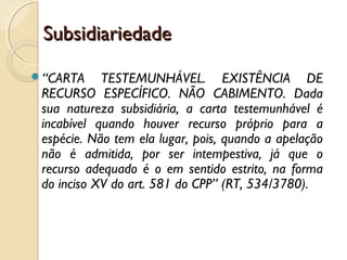 SubsidiariedadeSubsidiariedade
“CARTA TESTEMUNHÁVEL. EXISTÊNCIA DE
RECURSO ESPECÍFICO. NÃO CABIMENTO. Dada
sua natureza subsidiária, a carta testemunhável é
incabível quando houver recurso próprio para a
espécie. Não tem ela lugar, pois, quando a apelação
não é admitida, por ser intempestiva, já que o
recurso adequado é o em sentido estrito, na forma
do inciso XV do art. 581 do CPP” (RT, 534/3780).
 