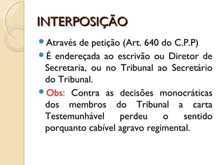 INTERPOSIÇÃOINTERPOSIÇÃO
Através de petição (Art. 640 do C.P.P)
É endereçada ao escrivão ou Diretor de
Secretaria, ou no Tribunal ao Secretário
do Tribunal.
Obs: Contra as decisões monocráticas
dos membros do Tribunal a carta
Testemunhável perdeu o sentido
porquanto cabível agravo regimental.
 