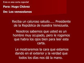 Esta es una carta especial Reciba un caluroso saludo..... Presidente de la República de nuestra Venezuela. Nosotros sabemos que usted es un hombre muy ocupado, pero le rogamos que habra los ojos bien para leer esta carta. Le mostraremos la cara que estamos dando en el exterior y la verdad que todos los días nos dá la mano.   Para: Hugo Chávez De: Los venezolanos 