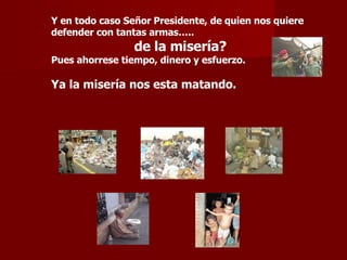 Y en todo caso Señor Presidente, de quien nos quiere defender con tantas armas….. de la misería? Pues ahorrese tiempo, dinero y esfuerzo. Ya la misería nos esta matando. 