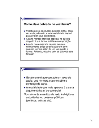 Como ela é cobrada no vestibular?

 Vestibulares e concursos públicos estão, cada
 vez mais, aderindo a esta modalidade textual
 para avaliar seus candidatos.
 A carta merece atenção especial no que diz
 respeito à sua forma, estética e composição.
 A carta que é cobrada nesses exames
 normalmente exige do seu autor um bom
 domínio técnico, além de um tom polido e
 formal. Portanto, escolha bem as palavras que
 for usar.




 Geralmente é apresentado um texto de
 apoio, que norteará o aluno sobre o
 conteúdo da carta.
 A modalidade que mais aparece é a carta
 argumentativa e/ ou comercial.
Normalmente esse tipo de texto é dirigido a
 autoridades ou pessoas públicas
 (políticos, artistas etc).




                                                 2
 