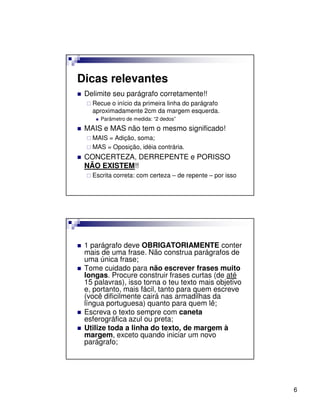 Dicas relevantes
 Delimite seu parágrafo corretamente!!
   Recue o início da primeira linha do parágrafo
   aproximadamente 2cm da margem esquerda.
      Parâmetro de medida: “2 dedos”
 MAIS e MAS não tem o mesmo significado!
   MAIS = Adição, soma;
   MAS = Oposição, idéia contrária.
 CONCERTEZA, DERREPENTE e PORISSO
 NÃO EXISTEM!!
   Escrita correta: com certeza – de repente – por isso




 1 parágrafo deve OBRIGATORIAMENTE conter
 mais de uma frase. Não construa parágrafos de
 uma única frase;
 Tome cuidado para não escrever frases muito
 longas. Procure construir frases curtas (de até
 15 palavras), isso torna o teu texto mais objetivo
 e, portanto, mais fácil, tanto para quem escreve
 (você dificilmente cairá nas armadilhas da
 língua portuguesa) quanto para quem lê;
 Escreva o texto sempre com caneta
 esferográfica azul ou preta;
 Utilize toda a linha do texto, de margem à
 margem, exceto quando iniciar um novo
 parágrafo;




                                                          6
 