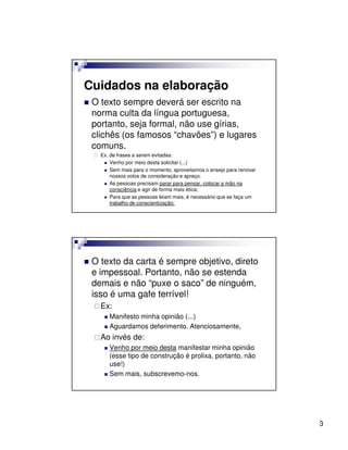 Cuidados na elaboração
 O texto sempre deverá ser escrito na
 norma culta da língua portuguesa,
 portanto, seja formal, não use gírias,
 clichês (os famosos “chavões”) e lugares
 comuns.
   Ex. de frases a serem evitadas:
       Venho por meio desta solicitar (...)
       Sem mais para o momento, aproveitamos o ensejo para renovar
       nossos votos de consideração e apreço.
       As pessoas precisam parar para pensar, colocar a mão na
       consciência e agir de forma mais ética;
       Para que as pessoas leiam mais, é necessário que se faça um
       trabalho de conscientização;




 O texto da carta é sempre objetivo, direto
 e impessoal. Portanto, não se estenda
 demais e não “puxe o saco” de ninguém,
 isso é uma gafe terrível!
   Ex:
      Manifesto minha opinião (...)
      Aguardamos deferimento. Atenciosamente,
   Ao invés de:
      Venho por meio desta manifestar minha opinião
      (esse tipo de construção é prolixa, portanto, não
      use!)
      Sem mais, subscrevemo-nos.




                                                                     3
 
