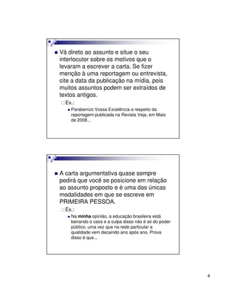 Vá direto ao assunto e situe o seu
interlocutor sobre os motivos que o
levaram a escrever a carta. Se fizer
menção à uma reportagem ou entrevista,
cite a data da publicação na mídia, pois
muitos assuntos podem ser extraídos de
textos antigos.
  Ex.:
    Parabenizo Vossa Excelência a respeito da
    reportagem publicada na Revista Veja, em Maio
    de 2008...




A carta argumentativa quase sempre
pedirá que você se posicione em relação
ao assunto proposto e é uma das únicas
modalidades em que se escreve em
PRIMEIRA PESSOA.
  Ex.:
    Na minha opinião, a educação brasileira está
    beirando o caos e a culpa disso não é só do poder
    público, uma vez que na rede particular a
    qualidade vem decaindo ano após ano. Prova
    disso é que...




                                                        4
 