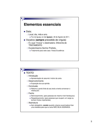 Elementos essenciais
 Data;
   Local, dia, mês e ano.
      Foz do Iguaçu (e não Iguaçú), 26 de Agosto de 2011.
 Vocativo (sempre precedido de vírgula)
   É o que “invoca” o destinatário. Diferente de
   TRATAMENTO
   Excelentíssimo Senhor Prefeito,
      Tratamento para este caso: Vossa Excelência




 TEXTO
   Introdução
      Apresentação do assunto/ motivo da carta.
   Desenvolvimento
      Exposição da sua opinião.
   Conclusão
      Retome o ponto forte do seu texto e tente convencer o
      interlocutor.
   Fecho
      Atenciosamente, (para pessoas do mesmo nível hierárquico)
      Respeitosamente, (para pessoas que ocupam um cargo ou
      tenham títulos importantes)
   Assinatura
      Item obrigatório, exceto quando a banca examinadora fizer
      uma ressalva para que a carta NÃO SEJA ASSINADA.




                                                                  5
 