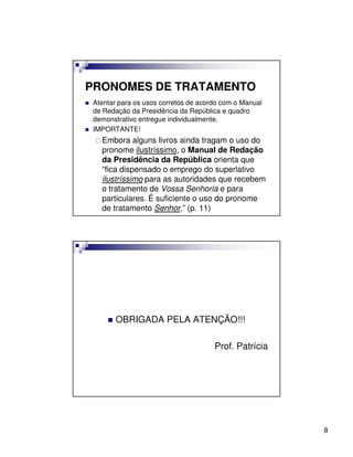 PRONOMES DE TRATAMENTO
 Atentar para os usos corretos de acordo com o Manual
 de Redação da Presidência da República e quadro
 demonstrativo entregue individualmente.
 IMPORTANTE!
   Embora alguns livros ainda tragam o uso do
   pronome ilustríssimo, o Manual de Redação
   da Presidência da República orienta que
   “fica dispensado o emprego do superlativo
   ilustríssimo para as autoridades que recebem
   o tratamento de Vossa Senhoria e para
   particulares. É suficiente o uso do pronome
   de tratamento Senhor.” (p. 11)




       OBRIGADA PELA ATENÇÃO!!!

                                      Prof. Patrícia




                                                        8
 