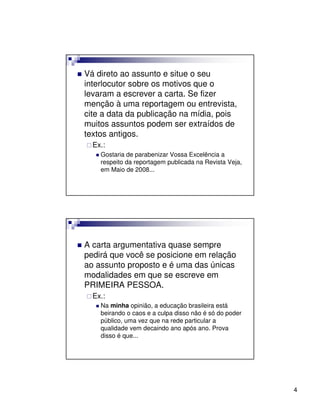 Vá direto ao assunto e situe o seu
interlocutor sobre os motivos que o
levaram a escrever a carta. Se fizer
menção à uma reportagem ou entrevista,
cite a data da publicação na mídia, pois
muitos assuntos podem ser extraídos de
textos antigos.
  Ex.:
    Gostaria de parabenizar Vossa Excelência a
    respeito da reportagem publicada na Revista Veja,
    em Maio de 2008...




A carta argumentativa quase sempre
pedirá que você se posicione em relação
ao assunto proposto e é uma das únicas
modalidades em que se escreve em
PRIMEIRA PESSOA.
  Ex.:
    Na minha opinião, a educação brasileira está
    beirando o caos e a culpa disso não é só do poder
    público, uma vez que na rede particular a
    qualidade vem decaindo ano após ano. Prova
    disso é que...




                                                        4
 