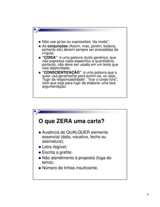 Não use gírias ou expressões “da moda”;
 As conjunções (Assim, mas, porém, todavia,
 portanto etc) devem sempre ser precedidas de
 vírgula;
 “COISA”: é uma palavra muito genérica, que
 não expressa nada específico e quantitativo,
 portanto, não deve ser usada em um texto que
 visa objetividade;
 “CONSCIENTIZAÇÃO”: é uma palavra que o
 autor usa geralmente para eximir-se, ou seja,
 “fugir da responsabilidade”, “tirar o corpo fora”,
 nem que seja para fugir de elaborar uma boa
 argumentação.




O que ZERA uma carta?
 Ausência de QUALQUER elemento
 essencial (data, vocativo, fecho ou
 assinatura);
 Letra ilegível;
 Escrita a grafite;
 Não atendimento à proposta (fuga do
 tema);
 Número de linhas insuficiente.




                                                      7
 