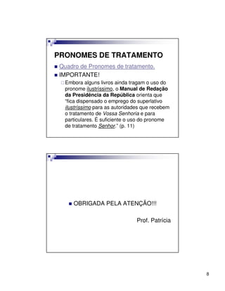 PRONOMES DE TRATAMENTO
 Quadro de Pronomes de tratamento.
 IMPORTANTE!
  Embora alguns livros ainda tragam o uso do
  pronome ilustríssimo, o Manual de Redação
  da Presidência da República orienta que
  “fica dispensado o emprego do superlativo
  ilustríssimo para as autoridades que recebem
  o tratamento de Vossa Senhoria e para
  particulares. É suficiente o uso do pronome
  de tratamento Senhor.” (p. 11)




     OBRIGADA PELA ATENÇÃO!!!

                                Prof. Patrícia




                                                 8
 