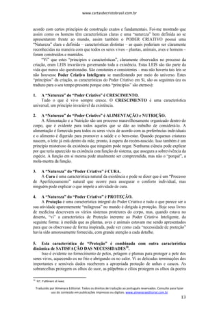 www.cartasdecristobrasil.com.br
Traduzido por Almenara Editorial. Todos os direitos de tradução ao português reservados. Consulte para fazer
uso do conteúdo em publicações impressas ou digitais. www.almenaraeditorial.com.br
13
acordo com certos princípios de construção exatos e fundamentais. Foi-me mostrado que
assim como os homens têm características claras e uma “natureza” bem definida ao se
apresentarem frente ao mundo, assim também o PODER CRIATIVO possui uma
“Natureza” clara e definida – características distintas – as quais poderiam ser claramente
reconhecidas na maneira com que todos os seres vivos – plantas, animais, aves e homens –
foram construídos e mantidos.
“Vi” que estes “princípios e características”, claramente observados no processo da
criação, eram LEIS invariáveis governando toda a existência. Estas LEIS são tão parte da
vida que nunca são questionadas. São constantes e consistentes – mas não haveria tais leis se
não houvesse Poder Criativo Inteligente se manifestando por meio do universo. Estes
“princípios” da criação, as características do Poder Criativo em Si, são os seguintes (eu os
traduzo para o seu tempo presente porque estes “princípios” são eternos):
1. A “Natureza” do “Poder Criativo” é CRESCIMENTO.
Tudo o que é vivo sempre cresce. O CRESCIMENTO é uma característica
universal, um princípio invariável da existência.
2. A “Natureza” do “Poder Criativo” é ALIMENTAÇÃO e NUTRIÇÃO.
A Alimentação e a Nutrição são um processo maravilhosamente organizado dentro do
corpo, que é evidente para todos aqueles que se dão ao trabalho de considerá-lo. A
alimentação é fornecida para todos os seres vivos de acordo com as preferências individuais
e o alimento é digerido para promover a saúde e o bem-estar. Quando pequenas criaturas
nascem, o leite já está dentro da mãe, pronto, à espera do recém-nascido. Isso também é um
princípio misterioso da existência que ninguém pode negar. Nenhuma ciência pode explicar
por que teria aparecido na existência esta função do sistema, que assegura a sobrevivência da
espécie. A função em si mesma pode atualmente ser compreendida, mas não o “porquê”, a
mola-mestra da função.
3. A “Natureza” do “Poder Criativo” é CURA.
A Cura é uma característica natural da existência e pode se dizer que é um “Processo
de Aperfeiçoamento” natural que ocorre para assegurar o conforto individual, mas
ninguém pode explicar o que impele a atividade de cura.
4. A “Natureza” do “Poder Criativo” é PROTEÇÃO.
A Proteção é uma característica integral do Poder Criativo e tudo o que parece ser a
sua atividade aparentemente “milagrosa” no mundo é dirigida à proteção. Hoje seus livros
de medicina descrevem os vários sistemas protetores do corpo, mas, quando estava no
deserto, “vi” a característica de Proteção inerente ao Poder Criativo Inteligente, da
seguinte forma: à medida que as plantas, aves e animais estavam me sendo apresentados
para que os observasse de forma inspirada, pude ver como cada “necessidade de proteção”
havia sido amorosamente fornecida, com grande atenção a cada detalhe.
5. Esta característica de “Proteção” é combinada com outra característica
dinâmica de SATISFAÇÃO DAS NECESSIDADES10
.
Isso é evidente no fornecimento de pelos, pelagem e plumas para proteger a pele dos
seres vivos, aquecendo-os no frio e abrigando-os no calor. Vi as delicadas terminações dos
importantes e sensíveis dedos receberem a apropriada proteção de unhas e cascos. As
sobrancelhas protegem os olhos do suor, as pálpebras e cílios protegem os olhos da poeira
10
NT. Fulfilment of need.
 