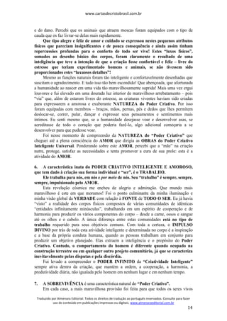 www.cartasdecristobrasil.com.br
Traduzido por Almenara Editorial. Todos os direitos de tradução ao português reservados. Consulte para fazer
uso do conteúdo em publicações impressas ou digitais. www.almenaraeditorial.com.br
14
e do dano. Percebi que os animais que atraem moscas foram equipados com o tipo de
cauda que os faz livrar-se delas mais rapidamente.
Que tipo alegre e feliz de amor e cuidado se expressou nestes pequenos atributos
físicos que pareciam insignificantes e de pouca consequência e ainda assim tinham
repercussões profundas para o conforto de todo ser vivo! Estes “luxos físicos”,
somados ao desenho básico dos corpos, foram claramente o resultado de uma
inteligência que teve a intenção de que a criação fosse confortável e feliz – livre do
estresse que teriam experimentado homens e animais, se não tivessem sido
proporcionados estes “luxuosos detalhes”!
Mesmo as funções naturais foram tão inteligente e confortavelmente desenhadas que
suscitam o agradecimento. E tudo isso tão bem escondido! Que abençoada, que afortunada
a humanidade ao nascer em uma vida tão maravilhosamente suprida! Mais uma vez ergui
louvores e fui elevado em uma dourada luz interior de maravilhoso arrebatamento – pois
“via” que, além de estarem livres do estresse, as criaturas viventes haviam sido criadas
para expressarem a amorosa e exuberante NATUREZA do Poder Criativo. Por isso
foram equipadas com membros – braços, mãos, pernas, pés e dedos que lhes permitem
deslocar-se, correr, pular, dançar e expressar seus pensamentos e sentimentos mais
íntimos. Eu senti mesmo que, se a humanidade desejasse voar e desenvolver asas, se
acreditasse de todo o coração que poderia fazê-lo, algo adicional começaria a se
desenvolver para que pudesse voar.
Foi nesse momento de compreensão da NATUREZA do “Poder Criativo” que
cheguei até a plena consciência do AMOR que dirigia as OBRAS do Poder Criativo
Inteligente Universal. Ponderando sobre este AMOR, percebi que a “mãe” na criação
nutre, protege, satisfaz as necessidades e tenta promover a cura de sua prole: esta é a
atividade do AMOR.
6. A característica inata do PODER CRIATIVO INTELIGENTE E AMOROSO,
que tem dado à criação sua forma individual e “ser”, é o TRABALHO.
Ele trabalha para nós, em nós e por meio de nós. Seu “trabalho” é sempre, sempre,
sempre, impulsionado pelo AMOR.
Esta revelação cósmica me encheu de alegria e admiração. Que mundo mais
maravilhoso é este em que moramos! Foi o ponto culminante da minha iluminação e
minha visão global da VERDADE com relação à FONTE de TODO O SER. Eu já havia
“visto” a realidade dos corpos físicos compostos de várias comunidades de idênticas
“entidades infinitamente minúsculas”, trabalhando em um espírito de cooperação e de
harmonia para produzir os vários componentes do corpo – desde a carne, ossos e sangue
até os olhos e o cabelo. A única diferença entre estas comunidades está no tipo de
trabalho requerido para seus objetivos comuns. Com toda a certeza, o IMPULSO
DIVINO por trás de toda esta atividade inteligente e determinada no corpo é a inspiração
e a base da própria conduta humana, quando as pessoas trabalham em conjunto para
produzir um objetivo planejado. Elas extraem a inteligência e o propósito do Poder
Criativo. Contudo, o comportamento do homem é diferente quando ocupado na
construção terrestre ou em qualquer outro projeto comunitário, já que se caracteriza
inevitavelmente pelas disputas e pela discórdia.
Fui levado a compreender o PODER INFINITO da “Criatividade Inteligente”
sempre ativa dentro da criação, que mantém a ordem, a cooperação, a harmonia, a
produtividade diária, não igualada pelo homem em nenhum lugar e em nenhum tempo.
7. A SOBREVIVÊNCIA é uma característica natural do “Poder Criativo”.
Em cada caso, a mais maravilhosa provisão foi feita para que todos os seres vivos
 