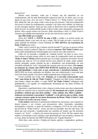 www.cartasdecristobrasil.com.br
Traduzido por Almenara Editorial. Todos os direitos de tradução ao português reservados. Consulte para fazer
uso do conteúdo em publicações impressas ou digitais. www.almenaraeditorial.com.br
16
desenvolveu!
Mesmo neste momento, ainda que o homem seja tão imperfeito no seu
comportamento, não há nada absolutamente impossível para ele no futuro, uma vez que
apesar de seus erros, ele é um com o “Poder Criativo” e o “Poder Criativo” está dentro
dele, dando-lhe vida, um corpo e tudo o mais de que ele necessita. Toda esta compreensão
elevou-me às alturas do arrebatamento, exaltação e do êxtase mais sublime, de modo que
eu mal conseguia suportar. Senti que meu corpo se dissolveria com a expansão do Poder
dentro de mim. Eu irradiava LUZ e podia vê-LA à minha volta, iluminando a paisagem do
deserto. Meu coração cantava em louvores. Quão maravilhoso e belo é o Poder Criativo
Amoroso que trabalha incessantemente em nós, por meio de nós e para nós!
Que MILAGRE era a criação!
Gritei alto: VOCÊ é a FONTE de todo o SER, o criador e ao mesmo tempo sua
manifestação dentro e por meio do que é criado. Não há nada em todo o universo que
esteja separado da ilimitada e eterna infinitude da VIDA DIVINA, da Consciência do
Poder Criativo que você é.
Então, como é possível que o homem seja tão pecador? E por que as pessoas sofrem
de doenças, miséria e pobreza? Diga-me, ó amoroso amoroso “Pai” Poder Criativo, pois
tenho estado profundamente sobrecarregado com a dor de suas vidas miseráveis.
Então me foi mostrada a realidade da “condição terrena” de todos os seres vivos.
Senti intensa excitação porque enfim eu seria capaz de compreender como um amoroso
“Poder Criativo” Divino poderia permitir que sua criação suportasse tal miséria. Foi-me
mostrado que cada ser vivo na criação deveria estar radiante de saúde, sendo cuidado,
nutrido, protegido, curado, mantido em paz e abundância, com prosperidade, em uma
sociedade ordenada de “seres” oferecendo tão somente amor uns aos outros. (No entanto,
no momento da criação, dois IMPULSOS BÁSICOS surgiram no ser, assegurando
sua individualidade e eram estes os que controlavam a consciência humana. Estes
IMPULSOS me foram explicados em detalhes, mas este conhecimento é reservado para
uma Carta futura quando você estiver melhor preparado para compreender isto.)...
Foi-me mostrada esta vívida visão: Primeiro, eu vi um bebê recém-nascido como
“luz”, uma forma de vida do “Poder Criativo”. Enquanto este bebê crescia, tornando-se
uma criança e depois um adulto, vi a pura “LUZ” do “Poder Criativo” enfraquecer nele
gradualmente e, em seguida, ser completamente obscurecida por um denso invólucro de
correntes e ataduras.
Questionei o significado desta visão e chegou à minha mente uma clara compreensão
que pode ser expressa com as seguintes palavras: Do nascimento até a morte, as pessoas
acreditam e insistem que seus cinco sentidos – visão, audição, tato, olfato e paladar –
traduzem corretamente a sua própria “realidade” e a do universo que as rodeia. Assim
e porque extraem o poder de sua mente diretamente do Divino “Poder Criativo”, tudo
lhes acontece de acordo com suas crenças.
Cada atadura representa os pensamentos habituais de uma pessoa, suas respostas às
demais pessoas e aos eventos, seus preconceitos, ódios, inimizades, ansiedades,
preocupações e tristezas, os quais lhe amarram e extinguem a LUZ de sua visão interior
que provém do “Poder Criativo”. Assim, ela entra na escuridão, mas não sabe disso. Ela
pensa que está crescendo e amadurecendo nos caminhos do mundo, que lhe permitem
avançar e ter “êxito” – o objetivo da maioria das pessoas na Terra. De fato, quanto mais
madura e acostumada a estes caminhos, mais aprisionada por suas correntes e amarras ela
se torna, dentro do domínio dos IMPULSOS gêmeos de “Ligação-Rejeição”12
.
Além disso, cada corrente é forjada por desejos egoístas e enganadores: ganância,
12
NT. Bonding-Rejection.
 