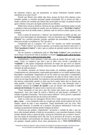 www.cartasdecristobrasil.com.br
Traduzido por Almenara Editorial. Todos os direitos de tradução ao português reservados. Consulte para fazer
uso do conteúdo em publicações impressas ou digitais. www.almenaraeditorial.com.br
19
tão altamente criativa, que um pensamento ou desejo fortemente mantido poderia
manifestar-se no reino visível?
Percebi que Moisés teria sabido algo disso, porque ele havia feito algumas coisas
estranhas quando os israelitas passaram grande necessidade. Ele se tornou um líder e
mudou o destino dos israelitas que tinham sido escravizados no Egito. Eu poderia retornar
agora e libertar o meu povo do rígido controle de seus Mestres.
Minha fome tornou-se dolorosa. Ocorreu-me que poderia transformar pedras em pão
e satisfazer minha necessidade de comida, pois me lembrava que o “Pai Poder Criativo”
trabalhava por meio da minha mente e, portanto, tudo no universo estaria sujeito ao meu
comando.
Estive a ponto de pronunciar a “palavra” que transformaria as pedras em pão, mas
algo em mim interrompeu-me abruptamente. Veio-me fortemente que o “Pai Consciência
Criativa” era a perfeita proteção, nutrição, satisfação das necessidades e, assim, minha
fome seria saciada, se eu pedisse ao “Pai” por alívio.
Compreendi que se o pequeno “eu”, meu “eu” humano, em minha necessidade,
usasse o “Poder Criativo” por motivos egoístas, eu levantaria uma barreira entre mim e o
“Pai Consciência Criativa” e tudo o que eu acabara de aprender poderia muito bem ser
tirado de mim.
Isto me assustou, e rapidamente pedi ao “Pai Poder Criativo” para conceder-me
novas forças e levar-me de volta às moradias e a Nazaré. Também pedi o alívio da fome,
da maneira que fosse a mais correta para mim.
Imediatamente a fome diminuiu e senti uma onda de energia fluir por todo o meu
corpo. Assim, eu comprovei que tudo o que eu tinha visto, ouvido e aprendido era
“realidade” e não apenas imaginação decorrente do tempo em que estive no deserto,
sozinho e em jejum. Essa nova energia tornou-me capaz de andar depressa pelos ásperos
caminhos de saída do deserto.
No caminho, encontrei um homem bem-vestido, de semblante agradável e doce.
Cumprimentou-me calorosamente, expressando preocupação ao ver minha aparência rude,
descuidada e desalinhada. Alegremente ele me fez sentar em uma pedra e compartilhou
comigo sua excelente carne e pão. Eu me perguntava de onde ele havia vindo e por que
estava em um lugar tão desolado. Em resposta ao meu questionamento ele somente sorriu e
não pareceu surpreendido quando eu disse que havia estado tantos dias no deserto que
tinha perdido a noção do tempo. Expliquei-lhe como havia sido iluminado sobre a
verdadeira natureza do Criador do mundo e que me haviam sido ensinadas as Leis
naturais da Existência. Ele apenas sorriu e acenou com a cabeça.
“Estou retornando ao meu povo para lhe ensinar tudo aquilo que aprendi”, falei
alegremente, “pois serei capaz de curá-lo e libertá-lo de toda doença e problema”. O
estranho respondeu tristemente: “Isto levará muitos milênios”. Estive prestes a repreender
sua falta de fé quando percebi que ele já havia ido embora.
Então eu soube que um mensageiro Divino havia vindo socorrer-me com um bom
pão e carne – e com compaixão tinha me avisado que minha missão poderia não ser tão
simples, apesar de todo o meu entusiasmo. Fiquei desanimado com seu aviso. Meu
entusiasmo diminuiu. O caminho até a primeira vila pareceu interminável. Como uma
mudança no pensamento humano produz mudança de ânimo!
Ocorreu-me que poderia “experimentar” novamente a verdade de tudo o que me
havia sido ensinado pulando a borda de um precipício, o que encurtaria bastante a minha
jornada. Quando estava a ponto de pular, ocorreu-me fortemente que eu tentava “provar”
que meu tempo de iluminação havia sido real. Se eu precisava de tal prova, era porque
estava duvidando e provavelmente me mataria; além do mais, haviam me mostrado que
em qualquer situação poderia elevar meus pensamentos até o “PAI CONSCIÊNCIA
 