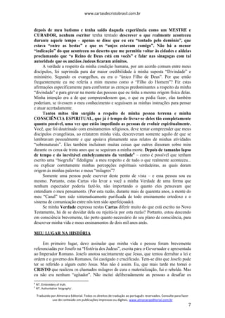 www.cartasdecristobrasil.com.br
Traduzido por Almenara Editorial. Todos os direitos de tradução ao português reservados. Consulte para fazer
uso do conteúdo em publicações impressas ou digitais. www.almenaraeditorial.com.br
7
depois de meu batismo e tenha saído daquela experiência como um MESTRE e
CURADOR, nenhum escritor tenha tentado descrever o que realmente aconteceu
durante aquele tempo – apenas se disse que eu era “tentado pelo demônio”, que
estava “entre as bestas” e que os “anjos estavam comigo”. Não há a menor
“indicação” do que aconteceu no deserto que me permitiu voltar às cidades e aldeias
proclamando que “o Reino de Deus está em vocês” e falar nas sinagogas com tal
autoridade que os anciãos Judeus ficaram atônitos.
A verdade a respeito da minha condição humana, por um acordo comum entre meus
discípulos, foi suprimida para dar maior credibilidade à minha suposta “Divindade” e
ministério. Segundo os evangelhos, eu era o “único Filho de Deus”. Por que então
frequentemente eu me referia a mim mesmo como o “Filho do Homem”? Fiz estas
afirmações especificamente para confrontar as crenças predominantes a respeito da minha
“divindade” e para gravar na mente das pessoas que eu tinha a mesma origem física delas.
Minha intenção era a de que compreendessem que, o que eu podia fazer, elas também
poderiam, se tivessem o meu conhecimento e seguissem as minhas instruções para pensar
e atuar acertadamente.
Tantos mitos têm surgido a respeito de minha pessoa terrena e minha
CONSCIÊNCIA ESPIRITUAL, que já é tempo de livrar-se deles tão completamente
quanto possível, uma vez que estão impedindo as pessoas de evoluir espiritualmente.
Você, que foi doutrinado com ensinamentos religiosos, deve tentar compreender que meus
discípulos evangelistas, ao relatarem minha vida, descreveram somente aquilo de que se
lembravam pessoalmente e que apoiava plenamente seus relatos de minhas atividades
“sobrenaturais”. Eles também incluíram muitas coisas que outros disseram sobre mim
durante os cerca de trinta anos que se seguiram a minha morte. Depois de tamanho lapso
de tempo e do inevitável embelezamento da verdade6
– como é possível que tenham
escrito uma “biografia” fidedigna7
a meu respeito e de tudo o que realmente aconteceu...
ou explicar corretamente minhas percepções espirituais verdadeiras, as quais deram
origem às minhas palavras e meus “milagres”?
Somente uma pessoa pode escrever deste ponto de vista – e essa pessoa sou eu
mesmo. Portanto, estas Cartas vão levar a você a minha Verdade de uma forma que
nenhum espectador poderia fazê-lo, não importando o quanto eles pensavam que
entendiam o meu pensamento. (Por esta razão, durante mais de quarenta anos, a mente do
meu “Canal” tem sido sistematicamente purificada de todo ensinamento ortodoxo e o
sistema de comunicação entre nós tem sido aperfeiçoado).
Se minha Verdade expressa nestas Cartas diferir muito do que está escrito no Novo
Testamento, há de se duvidar dela ou rejeitá-la por esta razão? Portanto, estou descendo
em consciência brevemente, tão perto quanto necessário do seu plano de consciência, para
descrever minha vida e meus ensinamentos de dois mil anos atrás.
MEU LUGAR NA HISTÓRIA
Em primeiro lugar, devo assinalar que minha vida e pessoa foram brevemente
referenciadas por Josefo na “História dos Judeus”, escrita para o Governador e apresentada
ao Imperador Romano. Josefo anotou sucintamente que Jesus, que tentou derrubar a lei e
ordem e o governo dos Romanos, foi castigado e crucificado. Tem-se dito que Josefo pode
ter se referido a algum outro Jesus. Mas não é assim. Eu, que mais tarde me tornei o
CRISTO que realizou os chamados milagres de cura e materialização, fui o rebelde. Mas
eu não era nenhum “agitador”. Não incitei deliberadamente as pessoas a desafiar os
6
NT. Embroidery of truth.
7
NT. Authoritative ‘biography’.
 