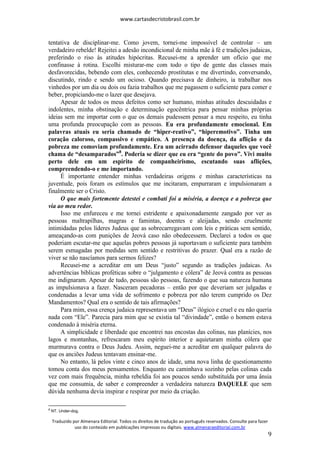 www.cartasdecristobrasil.com.br
Traduzido por Almenara Editorial. Todos os direitos de tradução ao português reservados. Consulte para fazer
uso do conteúdo em publicações impressas ou digitais. www.almenaraeditorial.com.br
9
tentativa de disciplinar-me. Como jovem, tornei-me impossível de controlar – um
verdadeiro rebelde! Rejeitei a adesão incondicional de minha mãe à fé e tradições judaicas,
preferindo o riso às atitudes hipócritas. Recusei-me a aprender um ofício que me
confinasse à rotina. Escolhi misturar-me com todo o tipo de gente das classes mais
desfavorecidas, bebendo com eles, conhecendo prostitutas e me divertindo, conversando,
discutindo, rindo e sendo um ocioso. Quando precisava de dinheiro, ia trabalhar nos
vinhedos por um dia ou dois ou fazia trabalhos que me pagassem o suficiente para comer e
beber, propiciando-me o lazer que desejava.
Apesar de todos os meus defeitos como ser humano, minhas atitudes descuidadas e
indolentes, minha obstinação e determinação egocêntrica para pensar minhas próprias
ideias sem me importar com o que os demais pudessem pensar a meu respeito, eu tinha
uma profunda preocupação com as pessoas. Eu era profundamente emocional. Em
palavras atuais eu seria chamado de “hiper-reativo”, “hiperemotivo”. Tinha um
coração caloroso, compassivo e empático. A presença da doença, da aflição e da
pobreza me comoviam profundamente. Era um acirrado defensor daqueles que você
chama de “desamparados”8
. Poderia se dizer que eu era “gente do povo”. Vivi muito
perto dele em um espírito de companheirismo, escutando suas aflições,
compreendendo-o e me importando.
É importante entender minhas verdadeiras origens e minhas características na
juventude, pois foram os estímulos que me incitaram, empurraram e impulsionaram a
finalmente ser o Cristo.
O que mais fortemente detestei e combati foi a miséria, a doença e a pobreza que
via ao meu redor.
Isso me enfureceu e me tornei estridente e apaixonadamente zangado por ver as
pessoas maltrapilhas, magras e famintas, doentes e aleijadas, sendo cruelmente
intimidadas pelos líderes Judeus que as sobrecarregavam com leis e práticas sem sentido,
ameaçando-as com punições de Jeová caso não obedecessem. Declarei a todos os que
poderiam escutar-me que aquelas pobres pessoas já suportavam o suficiente para também
serem esmagadas por medidas sem sentido e restritivas do prazer. Qual era a razão de
viver se não nascíamos para sermos felizes?
Recusei-me a acreditar em um Deus “justo” segundo as tradições judaicas. As
advertências bíblicas proféticas sobre o “julgamento e cólera” de Jeová contra as pessoas
me indignaram. Apesar de tudo, pessoas são pessoas, fazendo o que sua natureza humana
as impulsionava a fazer. Nasceram pecadoras – então por que deveriam ser julgadas e
condenadas a levar uma vida de sofrimento e pobreza por não terem cumprido os Dez
Mandamentos? Qual era o sentido de tais afirmações?
Para mim, essa crença judaica representava um “Deus” ilógico e cruel e eu não queria
nada com “Ele”. Parecia para mim que se existia tal “divindade”, então o homem estava
condenado à miséria eterna.
A simplicidade e liberdade que encontrei nas encostas das colinas, nas planícies, nos
lagos e montanhas, refrescaram meu espírito interior e aquietaram minha cólera que
murmurava contra o Deus Judeu. Assim, neguei-me a acreditar em qualquer palavra do
que os anciões Judeus tentavam ensinar-me.
No entanto, lá pelos vinte e cinco anos de idade, uma nova linha de questionamento
tomou conta dos meus pensamentos. Enquanto eu caminhava sozinho pelas colinas cada
vez com mais frequência, minha rebeldia foi aos poucos sendo substituída por uma ânsia
que me consumia, de saber e compreender a verdadeira natureza DAQUELE que sem
dúvida nenhuma devia inspirar e respirar por meio da criação.
8
NT. Under-dog.
 