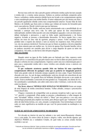 www.cartasdecristobrasil.com.br
Traduzido por Almenara Editorial. Todos os direitos de tradução ao português reservados. Consulte para fazer
uso do conteúdo em publicações impressas ou digitais. www.almenaraeditorial.com.br
10
Revisei meu estilo de vida e percebi quanto sofrimento minhas ações haviam causado
à minha mãe e a muitas outras pessoas. Embora eu sentisse profunda compaixão pelos
fracos e sofredores, minha natureza rebelde havia me levado a um comportamento egoísta
e sem consideração para com minha família. O amor subjacente por eles brotou em mim e
me percebi igualmente rebelde contra meu comportamento anterior. Escutei falar de João
Batista e do trabalho que fazia entre os Judeus que vinham até mesmo de Jerusalém para
ouvir suas palavras. Decidi visitá-lo para que me batizasse.
A caminho do Rio Jordão, senti-me muito entusiasmado com a possibilidade de ser
batizado e começar uma nova vida. Eu sabia que apesar de meu emocionalismo
indisciplinado, também tinha nascido com uma inteligência aguçada e com um dom para o
debate inteligente e persuasivo, o qual eu tinha usado caprichosamente e de forma
negativa, levando as pessoas a desenfreadas discussões. Eu havia jogado fora o meu
talento em troca de uma vida de egoísmo, preguiça e prazer. Como resultado, havia
perdido todo o respeito dos demais e nem eu mesmo me respeitava mais. Pela primeira
vez, isto me pareceu intolerável. Ocorreu-me que no futuro eu poderia e deveria empenhar
meus dons naturais para um melhor uso. Ao invés de apenas ficar fazendo barulho, talvez
eu pudesse encontrar um caminho para aliviar a carga daqueles de quem eu tanto me
compadecia. Até então, eu não havia sido útil para ninguém.
MEU BATISMO
Quando entrei na água do Rio Jordão para ser batizado por João, esperava sentir
apenas alívio e a consciência de que pelo menos uma vez havia dado um passo positivo em
direção à reforma de meu comportamento. Esperava sentir uma nova determinação para ir
para casa e surpreender minha mãe e meus vizinhos com atitudes novas e amáveis em
relação a eles.
O que realmente aconteceu quando João me batizou foi uma experiência
completamente diferente de qualquer coisa que eu poderia ter imaginado possível.
Senti uma grande onda de tremenda energia surgindo em meu corpo. Fiquei literalmente
chocado com isso. Ao sair da água cambaleando, senti-me elevado em consciência de um
modo extraordinário. Um grande fluxo de brilhante felicidade elevou-me a um estado de
êxtase. Estava arrebatado e consciente de uma grande Luz. Tropeçando, me afastei do rio e
fui caminhando e caminhando, sem saber onde estava indo. Continuei, e sem me dar conta,
entrei no deserto.
Por favor, observe! MINHAS SEIS SEMANAS NO DESERTO foram um tempo
de total limpeza de minha consciência humana. Velhas atitudes, crenças e preconceitos
foram dissolvidos.
Chegou o momento de compartilhar com as pessoas receptivas tudo o que eu senti,
“vi”, percebi e compreendi. (Para ajudar as pessoas a abandonarem a velha imagem de
uma “divindade” bíblica, evitarei me referir a “Deus” por essa palavra e vou usar uma
terminologia projetada para ampliar sua mente, para abraçar aquilo que “realmente é” para
além de toda forma terrena, cor, som, emoção e compreensão. Esta terminologia se tornará
cada vez mais significativa na medida em que você for perseverando na meditação e na
oração).
O QUE EU SENTI QUANDO ESTIVE NO DESERTO
Fui elevado no interior de uma luz radiante e me senti maravilhosamente vibrante,
vivo e com poder. Eu estava cheio de êxtase e alegria e sabia, sem dúvida alguma, que
AQUELE PODER era o verdadeiro Criador, do qual todas as coisas criadas haviam
recebido o seu ser.
 