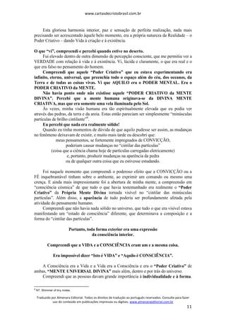 www.cartasdecristobrasil.com.br
Traduzido por Almenara Editorial. Todos os direitos de tradução ao português reservados. Consulte para fazer
uso do conteúdo em publicações impressas ou digitais. www.almenaraeditorial.com.br
11
Esta gloriosa harmonia interior, paz e sensação de perfeita realização, nada mais
precisando ser acrescentado àquele belo momento, era a própria natureza da Realidade – o
Poder Criativo – dando Vida à criação e à existência.
O que “vi”, compreendi e percebi quando estive no deserto.
Fui elevado dentro de outra dimensão de percepção consciente, que me permitiu ver a
VERDADE com relação à vida e à existência. Vi, lúcida e claramente, o que era real e o
que era falso no pensamento do homem.
Compreendi que aquele “Poder Criativo” que eu estava experimentando era
infinito, eterno, universal, que preenchia todo o espaço além do céu, dos oceanos, da
Terra e de todas as coisas vivas. Vi que AQUILO era o PODER MENTAL. Era o
PODER CRIATIVO da MENTE.
Não havia ponto onde não existisse aquele “PODER CRIATIVO da MENTE
DIVINA”. Percebi que a mente humana originava-se da DIVINA MENTE
CRIATIVA, mas que era somente uma vela iluminada pelo Sol.
Às vezes, minha visão humana era tão espiritualmente elevada que eu podia ver
através das pedras, da terra e da areia. Estas então pareciam ser simplesmente “minúsculas
partículas de brilho cintilante”9
.
Eu percebi que nada era realmente sólido!
Quando eu tinha momentos de dúvida de que aquilo pudesse ser assim, as mudanças
no fenômeno deixavam de existir, e muito mais tarde eu descobri que:
meus pensamentos, se fortemente impregnados de CONVICÇÃO,
poderiam causar mudanças no “cintilar das partículas”
(coisa que a ciência chama hoje de partículas carregadas eletricamente)
e, portanto, produzir mudanças na aparência da pedra
ou de qualquer outra coisa que eu estivesse estudando.
Foi naquele momento que compreendi o poderoso efeito que a CONVICÇÃO ou a
FÉ inquebrantável tinham sobre o ambiente, ao exprimir um comando ou mesmo uma
crença. E ainda mais impressionante foi a abertura de minha mente, a compreensão em
“consciência cósmica” de que tudo o que havia testemunhado era realmente o “Poder
Criativo” da Própria Mente Divina tornada visível no “cintilar das minúsculas
partículas”. Além disso, a aparência de tudo poderia ser profundamente afetada pela
atividade do pensamento humano.
Compreendi que não havia nada sólido no universo, que tudo o que era visível estava
manifestando um “estado de consciência” diferente, que determinava a composição e a
forma do “cintilar das partículas”.
Portanto, toda forma exterior era uma expressão
da consciência interior.
Compreendi que a VIDA e a CONSCIÊNCIA eram um e a mesma coisa.
Era impossível dizer “Isto é VIDA” e “Aquilo é CONSCIÊNCIA”.
A Consciência era a Vida e a Vida era a Consciência e era o “Poder Criativo” de
ambas, “MENTE UNIVERSAL DIVINA” mais além, dentro e por trás do universo.
Compreendi que as pessoas davam grande importância à individualidade e à forma.
9
NT. Shimmer of tiny motes.
 