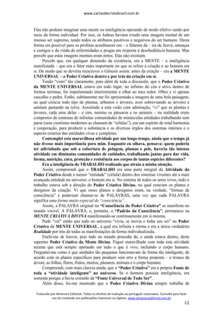 www.cartasdecristobrasil.com.br
Traduzido por Almenara Editorial. Todos os direitos de tradução ao português reservados. Consulte para fazer
uso do conteúdo em publicações impressas ou digitais. www.almenaraeditorial.com.br
12
Elas não podiam imaginar uma mente ou inteligência operando de modo efetivo senão por
meio da forma individual. Por isso, os Judeus haviam criado uma imagem mental de um
imenso ser supremo, tendo todos os atributos positivos e negativos do ser humano. Desta
forma era possível para os profetas acreditarem em – e falarem da – ira de Jeová, ameaças
e castigos e da vinda de enfermidades e pragas em resposta à desobediência humana. Mas
percebi que estas imagens mentais eram mitos. Elas não existiam.
Percebi que, em qualquer dimensão da existência, era a MENTE – a inteligência
manifestada – que era o fator mais importante no que se refere à criação e ao homem em
si. De modo que se deveria reescrever o Gênesis assim: antes da criação – era a MENTE
UNIVERSAL – o Poder Criativo dentro e por trás da criação em si.
Tendo “visto” tão claramente, para além de toda a discussão, que o Poder Criativo
da MENTE UNIVERSAL estava em todo lugar, no infinito do céu e ativo dentro de
formas terrenas, fui impulsionado interiormente a olhar ao meu redor. Olhei e vi apenas
cascalho e pedra. Então, subitamente me foi apresentada a imagem de uma bela paisagem,
na qual crescia todo tipo de plantas, arbustos e árvores, aves sobrevoando as árvores e
animais pastando na relva. Assistindo a esta visão com admiração, “vi” que as plantas e
árvores, cada uma delas – e sim, mesmo os pássaros e os animais – na realidade eram
compostos de centenas de infinitas comunidades de minúsculas entidades trabalhando sem
parar (seus cientistas modernos as chamam de “células”), em um espírito de total harmonia
e cooperação, para produzir a substância e os diversos órgãos dos sistemas internos e o
aspecto exterior das entidades vivas e completas.
Contemplei esta maravilhosa atividade por um longo tempo, ainda que o tempo já
não tivesse mais importância para mim. Enquanto eu olhava, pensava: quem poderia
ter adivinhado que sob a cobertura de pelagem, plumas e pele, haveria tão intensa
atividade em diminutas comunidades de entidades, trabalhando juntas para dar vida,
forma, nutrição, cura, proteção e resistência aos corpos de tantas espécies diferentes?
Era a inteligência do TRABALHO realizado que atraía a minha atenção.
Assim, compreendi que o TRABALHO era uma parte integral da Atividade do
Poder Criativo desde a menor “entidade” (célula) dentro dos sistemas viventes até a mais
avançada entidade no universo: o homem em si. No sistema de todos os seres vivos, todo o
trabalho estava sob a direção do Poder Criativo Divino, no qual estavam os planos e
desígnios da criação. Vi que esses planos e desígnios eram, na verdade, “formas de
consciência” e poderiam chamar-se de PALAVRAS, uma vez que cada PALAVRA
significa uma forma muito especial de “consciência”.
Assim, a PALAVRA original na “Consciência do Poder Criativo” se manifesta no
mundo visível. A PALAVRA, e, portanto, o “Padrão da Consciência”, permanece na
MENTE CRIATIVA DIVINA manifestando-se continuamente em si mesma.
Pude “ver” então que tudo no universo “vivia, se movia e tinha seu ser” no Poder
Criativo da MENTE UNIVERSAL, a qual era infinita e eterna e era a única verdadeira
Realidade por trás de todas as manifestações da forma individualizada.
Enchi-me de louvor, pois tudo no mundo procedia de, e ainda estava dentro, deste
supremo Poder Criativo da Mente Divina. Fiquei maravilhado com toda esta atividade
secreta que está sempre operando em tudo o que é vivo, incluindo o corpo humano.
Perguntei-me como é que unidades tão pequenas funcionavam de forma tão inteligente, de
acordo com os planos específicos para produzir sem erro a forma proposta – o tronco da
árvore, as folhas, flores, frutos, insetos, pássaros, animais e o corpo humano.
Compreendi, com mais clareza ainda, que o “Poder Criativo” era a própria Fonte de
toda a “atividade inteligente” no universo. Se o homem possuía inteligência, era
somente porque a havia extraído da “Fonte Universal de Todo Ser”.
Além disso, foi-me mostrado que o Poder Criativo Divino sempre trabalha de
 