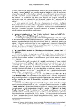 www.cartasdecristobrasil.com.br
Traduzido por Almenara Editorial. Todos os direitos de tradução ao português reservados. Consulte para fazer
uso do conteúdo em publicações impressas ou digitais. www.almenaraeditorial.com.br
15
cresçam, sejam curados dos ferimentos e das doenças, para que sejam alimentados a fim
de manter o corpo saudável, para procriar sua própria espécie, a fim de assegurar a
sobrevivência nesta Terra. Esta é a única realidade de que o homem pode ter certeza e sua
atividade é consistente ano após ano. O Sol, a Lua e as estrelas têm ficado em seus lugares
por milênios e é reconhecido que todos eles possuem seus próprios caminhos de
movimento – todo este fenômeno faz parte do grande esquema para a sobrevivência da
criação.
Se assim é, como não poderia sobreviver a chama eterna do Amoroso e Inteligente
Poder Criativo escondido dentro de todo o tipo de entidades criadas no universo? Portanto,
este mundo não é senão uma sombra e imagem dos mundos ocultos do Poder Criativo
Inteligente e Amoroso que existe além desta dimensão. A realidade da totalidade da
criação se estende para além deste mundo visível.
8. A característica inerente ao Poder Criativo Inteligente e Amoroso é o RITMO.
Percebi que há um RITMO operando no mundo.
Tudo está sujeito às estações que dão florescimento e germinação à vida, uma estação
de crescimento levando a uma estação de maturação e colheita, assim como a produção de
sementes que garante a sobrevivência da vida vegetal. Logo há o período de deterioração
gradual e o descanso trazido pelo inverno. Mas a nada do que é criado e vivo é permitido
extinguir-se. O Sol e a Lua expressam estas características dentro do universo. Este ritmo,
inclusive, pode ser visto nas fêmeas dos seres vivos.
9. As características inerentes ao Poder Criativo Inteligente e Amoroso são a LEI
E A ORDEM.
A constante ordem e a segurança natural na criação, mesmo ao administrar as
diminutas entidades (“células”) dentro do corpo, surpreendem e transcendem em muito a
qualquer esforço humano. Portanto, o universo inteiro opera sob um sistema de perfeita
LEI E ORDEM.
Percebi, em níveis cada vez maiores de exaltação espiritual, que o “poder criativo”
demonstrou determinação inteligente e preocupação amorosa com todos os seres vivos.
Compreendi que a vida não é algo nebuloso ou amorfo, mas sim um poder criativo
inteligente e amoroso que posso, na realidade, sentir dentro de mim mesmo como um
tremendo e intensificado estado de ser, uma percepção, um resplendor, êxtase, alegria e
amor. Soube que eu era um com isto11
– preenchido com isto – e era um com tudo aquilo
que me rodeava e era um com o céu e as estrelas.
E – o mais maravilhoso e glorioso de tudo – a real “Natureza” e “Função” deste
“Pai – Poder Criativo” era: trabalhar para criar alegria, beleza e conforto, assegurando o
bem-estar da humanidade; trabalhar na humanidade fornecendo alegria interior, saúde e
conforto; trabalhar por meio da humanidade, inspirando-a com novas percepções e
entendimentos.
Uma visão maravilhosa de gloriosa criatividade chegou à minha mente. Uma vez que
nos convertamos verdadeiramente no “um”, canais purificados e instrumentos do “Poder
Criativo Inteligente”, poderemos ascender gradualmente em consciência até realmente
expressarmos por meio de nossas mentes e corações a própria “NATUREZA” do “Poder
Criativo Universal”. Então “a vida na terra” se tornará verdadeiramente um “estado
celestial” e a todo momento entraremos em um estado de vida eterna! Esta certamente
deve ser a verdadeira meta por trás da criação, pensei! E isso chegou a mim com uma onda
de júbilo e amorosa alegria, de que foi este o propósito pelo qual o homem evoluiu e se
11
NT. One with it.
 