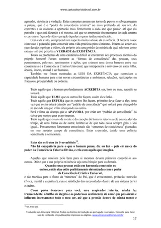 www.cartasdecristobrasil.com.br
Traduzido por Almenara Editorial. Todos os direitos de tradução ao português reservados. Consulte para fazer
uso do conteúdo em publicações impressas ou digitais. www.almenaraeditorial.com.br
17
agressão, violência e violação. Estas correntes pesam em torno da pessoa e sobrecarregam
a psique, que é o “poder da consciência criativa” no mais profundo do seu ser. As
correntes e as ataduras a apertarão mais firmemente a cada ano que passar, até que ela
perceba o que está fazendo a si mesma, até que se arrependa sinceramente de cada amarra
e corrente e faça a devida reparação àqueles a quem tenha prejudicado.
Com esta visão, compreendi um aspecto muito valioso da existência. O homem nasce
com todo o potencial para construir uma vida preciosa para si mesmo. Porém, ao ceder aos
seus desejos egoístas e ódios, ele próprio cria uma prisão de miséria da qual não tem como
escapar até que perceba a VERDADE da EXISTÊNCIA.
Todos os problemas de uma existência difícil se encontram nos processos mentais do
próprio homem! Foram somente as “formas de consciência” das pessoas, seus
pensamentos, palavras, sentimentos e ações, que criaram uma densa barreira entre sua
consciência e a Consciência Criativa Universal, que interpenetra o universo em cada folha,
árvore, inseto, animal e ser humano.
Também me foram mostradas as LEIS DA EXISTÊNCIA que controlam a
capacidade humana para criar novas circunstâncias e ambientes, relações, realizações ou
fracassos, prosperidade ou pobreza.
Tudo aquilo que o homem profundamente ACREDITA ser, bom ou mau, naquilo se
tornará.
Tudo aquilo que TEME que os outros lhe façam, assim eles farão.
Tudo aquilo que ESPERA que os outros lhe façam, primeiro deve fazer a eles, uma
vez que assim estará criando um “padrão de consciência” que voltará para abençoá-lo
na medida em que tenha abençoado os outros.
Será vítima da doença que o APAVORA, por criar um “padrão de consciência” da
coisa que menos quer experimentar.
Tudo aquilo que emana da mente e do coração do homem retorna a ele em seu devido
tempo, de uma forma ou de outra; lembre-se de que toda coisa sempre gera o seu
igual... Pensamentos fortemente emocionais são “sementes de consciência” plantadas
em seu próprio campo de consciência. Estas crescerão, dando uma colheita
semelhante à semeadura.
Estes são os frutos do livre-arbítrio13
.
Não há escapatória para o que o homem pensa, diz ou faz – pois ele nasce do
poder da Consciência Criativa Divina, e cria com aquilo que imagina.
Aqueles que anseiam pelo bem para si mesmos devem primeiro concedê-lo aos
outros. Deixe que a sua própria existência seja uma bênção para os demais.
Quando essas pessoas estão em harmonia com todos os
outros, então elas estão perfeitamente sintonizadas com o poder
da Consciência Criativa Universal,
e são trazidas para o fluxo da “natureza” do Pai, que é crescimento, proteção, nutrição
(física, mental e espiritual), cura e satisfação das necessidades dentro de um sistema de lei
e ordem.
Como posso descrever para você, meu resplendor interior, minha luz
transcendente, o brilho de alegria e os poderosos sentimentos de amor que possuíram e
inflaram intensamente todo o meu ser, até que a pressão dentro de minha mente e
13
NT. Free will.
 