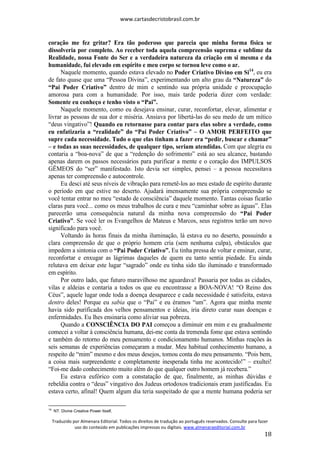 www.cartasdecristobrasil.com.br
Traduzido por Almenara Editorial. Todos os direitos de tradução ao português reservados. Consulte para fazer
uso do conteúdo em publicações impressas ou digitais. www.almenaraeditorial.com.br
18
coração me fez gritar? Era tão poderoso que parecia que minha forma física se
dissolveria por completo. Ao receber toda aquela compreensão suprema e sublime da
Realidade, nossa Fonte do Ser e a verdadeira natureza da criação em si mesma e da
humanidade, fui elevado em espírito e meu corpo se tornou leve como o ar.
Naquele momento, quando estava elevado no Poder Criativo Divino em Si14
, eu era
de fato quase que uma “Pessoa Divina”, experimentando um alto grau da “Natureza” do
“Pai Poder Criativo” dentro de mim e sentindo sua própria unidade e preocupação
amorosa para com a humanidade. Por isso, mais tarde poderia dizer com verdade:
Somente eu conheço e tenho visto o “Pai”.
Naquele momento, como eu desejava ensinar, curar, reconfortar, elevar, alimentar e
livrar as pessoas de sua dor e miséria. Ansiava por libertá-las do seu medo de um mítico
“deus vingativo”! Quando eu retornasse para contar para elas sobre a verdade, como
eu enfatizaria a “realidade” do “Pai Poder Criativo” – O AMOR PERFEITO que
supre cada necessidade. Tudo o que elas tinham a fazer era “pedir, buscar e chamar”
– e todas as suas necessidades, de qualquer tipo, seriam atendidas. Com que alegria eu
contaria a “boa-nova” de que a “redenção do sofrimento” está ao seu alcance, bastando
apenas darem os passos necessários para purificar a mente e o coração dos IMPULSOS
GÊMEOS do “ser” manifestado. Isto devia ser simples, pensei – a pessoa necessitava
apenas ter compreensão e autocontrole.
Eu desci até seus níveis de vibração para remetê-los ao meu estado de espírito durante
o período em que estive no deserto. Ajudará imensamente sua própria compreensão se
você tentar entrar no meu “estado de consciência” daquele momento. Tantas coisas ficarão
claras para você... como os meus trabalhos de cura e meu “caminhar sobre as águas”. Elas
parecerão uma consequência natural da minha nova compreensão do “Pai Poder
Criativo”. Se você ler os Evangelhos de Mateus e Marcos, seus registros terão um novo
significado para você.
Voltando às horas finais da minha iluminação, lá estava eu no deserto, possuindo a
clara compreensão de que o próprio homem cria (sem nenhuma culpa), obstáculos que
impedem a sintonia com o “Pai Poder Criativo”. Eu tinha pressa de voltar e ensinar, curar,
reconfortar e enxugar as lágrimas daqueles de quem eu tanto sentia piedade. Eu ainda
relutava em deixar este lugar “sagrado” onde eu tinha sido tão iluminado e transformado
em espírito.
Por outro lado, que futuro maravilhoso me aguardava! Passaria por todas as cidades,
vilas e aldeias e contaria a todos os que eu encontrasse a BOA-NOVA! “O Reino dos
Céus”, aquele lugar onde toda a doença desaparece e cada necessidade é satisfeita, estava
dentro deles! Porque eu sabia que o “Pai” e eu éramos “um”. Agora que minha mente
havia sido purificada dos velhos pensamentos e ideias, iria direto curar suas doenças e
enfermidades. Eu lhes ensinaria como aliviar sua pobreza.
Quando a CONSCIÊNCIA DO PAI começou a diminuir em mim e eu gradualmente
comecei a voltar à consciência humana, dei-me conta da tremenda fome que estava sentindo
e também do retorno do meu pensamento e condicionamento humanos. Minhas reações às
seis semanas de experiências começaram a mudar. Meu habitual conhecimento humano, a
respeito de “mim” mesmo e dos meus desejos, tomou conta do meu pensamento. “Pois bem,
a coisa mais surpreendente e completamente inesperada tinha me acontecido!” – exultei!
“Foi-me dado conhecimento muito além do que qualquer outro homem já recebera.”
Eu estava eufórico com a constatação de que, finalmente, as minhas dúvidas e
rebeldia contra o “deus” vingativo dos Judeus ortodoxos tradicionais eram justificadas. Eu
estava certo, afinal! Quem algum dia teria suspeitado de que a mente humana poderia ser
14
NT. Divine Creative Power Itself.
 