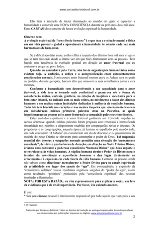 www.cartasdecristobrasil.com.br
Traduzido por Almenara Editorial. Todos os direitos de tradução ao português reservados. Consulte para fazer
uso do conteúdo em publicações impressas ou digitais. www.almenaraeditorial.com.br
2
Elas têm a intenção de trazer iluminação ao mundo em geral e capacitar a
humanidade a construir uma NOVA CONSCIÊNCIA durante os próximos dois mil anos.
Estas CARTAS são a semente da futura evolução espiritual da humanidade.
Observe bem:
A evolução espiritual da “consciência humana” é o que traz a evolução mental e física
em sua vida pessoal e global e aproximará a humanidade de estados cada vez mais
harmoniosos de bem-estar.
Se é difícil acreditar nisso, então reflita a respeito dos últimos dois mil anos e veja o
que se tem realizado desde a última vez em que falei diretamente com as pessoas. Tem
havido uma tendência de evolução gradual em direção ao amor fraternal que eu
costumava pregar ao povo Judeu.
Quando eu caminhava pela Terra, não havia organizações humanitárias como
existem hoje. A ambição, a cobiça e a autogratificação eram comportamentos
considerados normais. Havia pouco amor fraternal mesmo entre os Judeus para os quais
os profetas, durante gerações, haviam dito que amassem a seus semelhantes como a eles
mesmos.
Conforme a humanidade vem desenvolvendo a sua capacidade para o amor
fraternal, a vida tem se tornado mais confortável e prazerosa sob a forma de
consideração mútua, cortesia, gentileza, na criação de hospitais e sociedades para o
bem-estar infantil, no cuidado com os mais velhos, no movimento a favor dos direitos
humanos e em muitas outras instituições dedicadas à melhoria da condição humana.
Tudo isto tem brotado nos corações e nas mentes daqueles que sinceramente levaram
em consideração minhas primeiras palavras ditas na Palestina, as quais
impulsionaram as pessoas até o amor fraternal e a compaixão pelos seus semelhantes.
Estes cuidados espirituais e o amor fraternal ganharam um tremendo impulso no
século dezenove, quando minhas palavras foram pregadas com renovada e intensificada
sinceridade nos púlpitos e alegremente recebida por congregações sérias e sinceras. Os
pregadores e as congregações, naquela época, já haviam se espalhado pelo mundo todo,
em cada continente. O Sábado1
era considerado um dia de descanso e os pensamentos da
maioria do povo Cristão se elevavam para contemplar o poder de Deus. Tal suspensão
mundial dos deveres e ocupações normais permitiu uma elevação do “pensamento
consciente”, de vinte e quatro horas de duração, em direção ao Poder Criativo Divino,
criando uma constante e poderosa consciência “humana/Divina” que dava suporte e
se entrelaçava às vidas humanas. A súplica humana atraiu o Poder do Divino para o
interior da consciência e experiência humanas e deu lugar diretamente ao
crescimento e à expansão em cada faceta da vida humana. Contudo, as pessoas ainda
não sabiam como direcionar mentalmente o Poder Divino para os canais espirituais
da criatividade em lugar dos canais do “ego”. Em consequência, a expansão da
“consciência coletiva” trouxe resultados negativos surgidos do “poder do ego”, assim
como resultados “positivos” produzidos pela “consciência espiritual” das pessoas
inspiradas e iluminadas.
NOTA: POR ESTA RAZÃO... eu vim expressamente para explicar a você... um fato
da existência que é de vital importância. Por favor, leia cuidadosamente.
É isto:
* Sua consciência pessoal é inteiramente responsável por tudo aquilo que vem para a sua
1 NT. Sabbath.
 