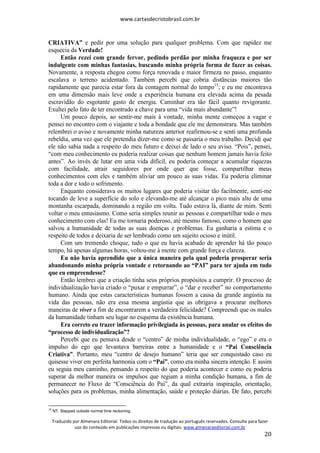 www.cartasdecristobrasil.com.br
Traduzido por Almenara Editorial. Todos os direitos de tradução ao português reservados. Consulte para fazer
uso do conteúdo em publicações impressas ou digitais. www.almenaraeditorial.com.br
20
CRIATIVA” e pedir por uma solução para qualquer problema. Com que rapidez me
esquecia da Verdade!
Então rezei com grande fervor, pedindo perdão por minha fraqueza e por ser
indulgente com minhas fantasias, buscando minha própria forma de fazer as coisas.
Novamente, a resposta chegou como força renovada e maior firmeza no passo, enquanto
escalava o terreno acidentado. Também percebi que cobria distâncias maiores tão
rapidamente que parecia estar fora da contagem normal do tempo15
; e eu me encontrava
em uma dimensão mais leve onde a experiência humana era elevada acima da pesada
escravidão do esgotante gasto de energia. Caminhar era tão fácil quanto revigorante.
Exultei pelo fato de ter encontrado a chave para uma “vida mais abundante”!
Um pouco depois, ao sentir-me mais à vontade, minha mente começou a vagar e
pensei no encontro com o viajante e toda a bondade que ele me demonstrara. Mas também
relembrei o aviso e novamente minha natureza anterior reafirmou-se e senti uma profunda
rebeldia, uma vez que ele pretendia dizer-me como se passaria o meu trabalho. Decidi que
ele não sabia nada a respeito do meu futuro e deixei de lado o seu aviso. “Pois”, pensei,
“com meu conhecimento eu poderia realizar coisas que nenhum homem jamais havia feito
antes”. Ao invés de lutar em uma vida difícil, eu poderia começar a acumular riquezas
com facilidade, atrair seguidores por onde quer que fosse, compartilhar meus
conhecimentos com eles e também aliviar um pouco as suas vidas. Eu poderia eliminar
toda a dor e todo o sofrimento.
Enquanto considerava os muitos lugares que poderia visitar tão facilmente, senti-me
tocando de leve a superfície do solo e elevando-me até alcançar o pico mais alto de uma
montanha escarpada, dominando a região em volta. Tudo estava lá, diante de mim. Senti
voltar o meu entusiasmo. Como seria simples reunir as pessoas e compartilhar todo o meu
conhecimento com elas! Eu me tornaria poderoso, até mesmo famoso, como o homem que
salvou a humanidade de todas as suas doenças e problemas. Eu ganharia a estima e o
respeito de todos e deixaria de ser lembrado como um sujeito ocioso e inútil.
Com um tremendo choque, tudo o que eu havia acabado de aprender há tão pouco
tempo, há apenas algumas horas, voltou-me à mente com grande força e clareza.
Eu não havia aprendido que a única maneira pela qual poderia prosperar seria
abandonando minha própria vontade e retornando ao “PAI” para ter ajuda em tudo
que eu empreendesse?
Então lembrei que a criação tinha seus próprios propósitos a cumprir. O processo de
individualização havia criado o “puxar e empurrar”, o “dar e receber” no comportamento
humano. Ainda que estas características humanas fossem a causa da grande angústia na
vida das pessoas, não era essa mesma angústia que as obrigava a procurar melhores
maneiras de viver a fim de encontrarem a verdadeira felicidade? Compreendi que os males
da humanidade tinham seu lugar no esquema da existência humana.
Era correto eu trazer informação privilegiada às pessoas, para anular os efeitos do
“processo de individualização”?
Percebi que eu pensava desde o “centro” de minha individualidade, o “ego” e era o
impulso do ego que levantava barreiras entre a humanidade e o “Pai Consciência
Criativa”. Portanto, meu “centro de desejo humano” teria que ser conquistado caso eu
quisesse viver em perfeita harmonia com o “Pai”, como era minha sincera intenção. E assim
eu seguia meu caminho, pensando a respeito do que poderia acontecer e como eu poderia
superar da melhor maneira os impulsos que regiam a minha condição humana, a fim de
permanecer no Fluxo de “Consciência do Pai”, da qual extrairia inspiração, orientação,
soluções para os problemas, minha alimentação, saúde e proteção diárias. De fato, percebi
15
NT. Stepped outside normal time reckoning.
 