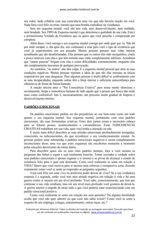 www.cartasdecristobrasil.com.br
Traduzido por Almenara Editorial. Todos os direitos de tradução ao português reservados. Consulte para fazer
uso do conteúdo em publicações impressas ou digitais. www.almenaraeditorial.com.br
22
seu redor, nada colidiria com sua consciência uma vez que não haveria reação em você.
Nada faria você feliz ou triste, mesmo que uma bomba explodisse na vizinhança.
Sem um esquema mental, você não tem vida, nem desenvolvimento, nem maldade,
nem bondade. Seu TIPO de Esquema mental é que determina a qualidade de sua vida. Esta é
a primeiríssima Verdade da Existência que eu quero que você perceba e compreenda por
completo.
Além disso, você carrega o seu esquema mental consigo por onde quer que vá. Não há
por onde escapar, e, dia após dia, isto continuará a criar para você o tipo de existência que
você já experimentou em seu passado. Muitas pessoas passam suas vidas inteiras
acreditando que são desafortunadas. Elas pensam que os outros têm sido mesquinhos, cruéis
e pouco amáveis com elas e que têm tornado suas vidas completamente infelizes. Acreditam
que “outras pessoas” brigam com elas e criam dificuldades constantemente, enquanto elas
são completamente inocentes de qualquer provocação.
Ao contrário, “os outros” não têm culpa. É o esquema mental pessoal que atrai as suas
condições negativas. Muitas pessoas rejeitam a ideia de que são elas mesmas as únicas
responsáveis por suas desgraças. Para algumas pessoas é muito difícil se confrontarem com
as suas incapacidades, enquanto outras têm a força interior e suficiente autoconfiança para
olharem-se de frente de forma honrada.
A oração sincera atrai o “Pai Consciência Criativa” para nossa mente silenciosa e
secretamente, limpa a consciência humana de tudo aquilo que a pessoa que busca não sente
mais como confortável. Isto é, necessariamente, um processo muito gradual de limpeza e
desenvolvimento interior.
PADRÕES EMOCIONAIS
Os padrões emocionais podem ser tão prejudiciais ao seu bem-estar como um todo
quanto o seu esquema mental. Seu esquema mental, juntamente com seus padrões
emocionais, são suas ferramentas criativas. Estes dois juntos criam o necessário esboço
para as futuras posses, acontecimentos e circunstâncias. Estas FERRAMENTAS
CRIATIVAS trabalham em sua vida, quer você tenha a intenção ou não.
É muito mais difícil descobrir as suas atitudes emocionais profundamente arraigadas,
conscientes ou subconscientes, do que reconhecer o seu condicionamento mental. As
pessoas podem estar submetidas a padrões emocionais negativos e serem completamente
inconscientes disso, uma vez que estes esquemas são encobertos momento a momento
pelas emoções decorrentes da rotina diária.
Para descobrir quais são os seus reais padrões mentais, faça a você mesmo as
perguntas das linhas a seguir e seja totalmente honesto. Tentar esconder a verdade sobre
seus padrões emocionais é apenas enganar a si mesmo e se privar de alcançar o estado de
existência feliz para o qual está destinado. Como você realmente se sente em relação à
VIDA? Quero que você escreva para si mesmo uma calorosa e compassiva carta, dizendo
exatamente como você se sente ao responder as perguntas seguintes.
Você está feliz em estar vivo ou preferiria poder deixar de viver? Se a sua verdadeira
resposta é a segunda, então você tem uma atitude negativa em relação à vida e há uma
guerra contra si mesmo em um nível profundo. Você sabe, conscientemente, que tem que
continuar a sua vida cotidiana, mas em seu nível mais profundo você gostaria de deixá-la.
A guerra interior o impede de atrair tudo o que você poderia estar experienciando com um
padrão emocional positivo.
Como você realmente se sente em relação aos seus parentes? Há alguma hostilidade
oculta que você não quer admitir ou que você não sabia existir? Como você se sente a
respeito do seu emprego, colegas, entretenimento, outras raças, etc.?
 