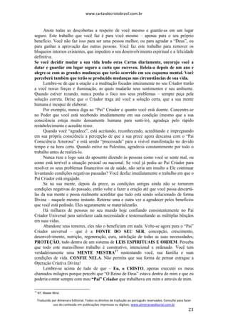 www.cartasdecristobrasil.com.br
Traduzido por Almenara Editorial. Todos os direitos de tradução ao português reservados. Consulte para fazer
uso do conteúdo em publicações impressas ou digitais. www.almenaraeditorial.com.br
23
Anote todas as descobertas a respeito de você mesmo e guarde-as em um lugar
seguro. Este trabalho que você faz é para você mesmo – apenas para o seu próprio
benefício. Você não faz isso para ser uma pessoa melhor, ou para agradar a “Deus”, ou
para ganhar a aprovação das outras pessoas. Você faz este trabalho para remover os
bloqueios internos existentes, que impedem o seu desenvolvimento espiritual e a felicidade
definitiva.
Se você decidir mudar a sua vida lendo estas Cartas diariamente, encorajo você a
datar e guardar em lugar seguro a carta que escreveu. Releia-a depois de um ano e
alegre-se com as grandes mudanças que terão ocorrido em seu esquema mental. Você
perceberá também que terão se produzido mudanças nas circunstâncias de sua vida.
Lembre-se de que a oração e a meditação focadas inteiramente no seu Criador trarão
a você novas forças e iluminação, as quais mudarão seus sentimentos e seu ambiente.
Quando estiver rezando, nunca ponha o foco nos seus problemas – sempre peça pela
solução correta. Deixe que o Criador traga até você a solução certa, que a sua mente
humana é incapaz de elaborar.
Por exemplo, nunca diga ao “Pai” Criador o quanto você está doente. Concentre-se
no Poder que você está recebendo imediatamente em sua condição (mesmo que a sua
consciência esteja muito densamente humana para senti-lo), agradeça pelo rápido
restabelecimento e acredite nisso.
Quando você “agradece”, está aceitando, reconhecendo, acreditando e impregnando
em sua própria consciência a percepção de que a sua prece agora descansa com o “Pai
Consciência Amorosa” e está sendo “processada” para a visível manifestação no devido
tempo e na hora certa. Quando estive na Palestina, agradecia constantemente por todo o
trabalho antes de realizá-lo.
Nunca reze e logo saia do aposento dizendo às pessoas como você se sente mal, ou
como está terrível a situação pessoal ou nacional. Se você já pediu ao Pai Criador para
resolver os seus problemas financeiros ou de saúde, não seria um insulto a Ele continuar
levantando condições negativas passadas? Você desfaz imediatamente o trabalho em que o
Pai Criador está engajado.
Se na sua mente, depois da prece, as condições antigas ainda não se tornarem
condições negativas do passado, então volte a fazer a oração até que você possa descartá-
las da sua mente e possa realmente acreditar que tudo está sendo solucionado de forma
Divina – naquele mesmo instante. Retorne uma e outra vez a agradecer pelos benefícios
que você está pedindo. Eles seguramente se materializarão.
Há milhares de pessoas no seu mundo hoje confiando consistentemente no Pai
Criador Universal para satisfazer cada necessidade e testemunhando as múltiplas bênçãos
em suas vidas.
Abandone seus temores, eles não o beneficiam em nada. Volte-se agora para o “Pai”
Criador universal – que é a FONTE DO SEU SER, concepção, crescimento,
desenvolvimento, nutrição, regeneração, cura, satisfação de todas as suas necessidades,
PROTEÇÃO, tudo dentro de um sistema de LEIS ESPIRITUAIS E ORDEM. Perceba
que todo este maravilhoso trabalho é construtivo, intencional e ordenado. Você tem
verdadeiramente uma MENTE MESTRA17
sustentando você, sua família e suas
condições de vida. CONFIE NELA. Não permita que sua forma de pensar estrague a
Operação Criativa Divina!
Lembre-se acima de tudo de que – Eu, o CRISTO, apenas executei os meus
chamados milagres porque percebi que “O Reino de Deus” estava dentro de mim e que eu
poderia contar sempre com meu “Pai” Criador que trabalhava em mim e através de mim.
17
NT. Master Mind.
 