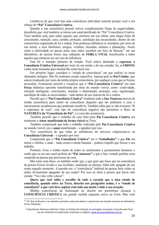www.cartasdecristobrasil.com.br
Traduzido por Almenara Editorial. Todos os direitos de tradução ao português reservados. Consulte para fazer
uso do conteúdo em publicações impressas ou digitais. www.almenaraeditorial.com.br
24
Lembre-se de que você tem uma consciência individual somente porque você é um
esboço do “Pai” Consciência Criativa.
Quando a sua consciência pessoal estiver completamente limpa de negatividades,
descobrirá que você também se tornou um canal purificado do “Pai” Consciência Criativa.
Você também será, para todos aqueles que entrarem em sua órbita, uma alegre fonte de
crescimento, nutrição, cura, carinho, proteção, satisfação das necessidades, dentro de um
sistema bem organizado de lei e ordem. Esta poderosa influência se estenderá, por meio de
sua mente, a seus familiares, amigos, vizinhos, fazendas, animais e plantações. Assim
como a eletricidade ao passar pelas suas mãos acenderá um bico de Bunsen18
em um
laboratório, da mesma forma suas radiações de FORÇA VITAL beneficiarão a todos
aqueles que entrarem em seu raio de influência.
Esta foi a intenção primeira da criação. Você estava destinado a expressar a
Consciência Criativa Universal por meio de sua mente e do seu coração. Eu, o CRISTO,
venho neste momento para mostrar-lhe como fazer isso.
Em primeiro lugar, considere o “estado de consciência” em que realizei os meus
chamados milagres. Não fiz nenhuma oração específica. Apenas pedi ao Pai Criador, que
estava irradiando por meio da minha própria consciência, por qualquer coisa que se fizesse
necessária. Fortemente percebi e visualizei que o “Pai Consciência Criativa” era uma
Força dinâmica operante manifestada por meio do mundo visível, como: criatividade,
intenção inteligente, crescimento, nutrição e alimentação, proteção, cura, regeneração,
satisfação de todas as necessidades – tudo dentro de um sistema de lei e ordem.
Percebi que o “Pai Consciência Criativa” irradiaria toda a Sua Natureza através da
minha consciência para entrar na consciência daqueles que me pedissem a cura e
sinceramente acreditassem que poderiam recebê-la. Também sabia que se não tivessem “fé
e esperança de cura”, este tipo de consciência negativa não permitiria o fluxo da
NATUREZA da “Consciência do Pai”, e a cura não aconteceria.
Também percebi que o trabalho de cura feito pelo Pai Consciência Criativa era
realmente o Amor manifestado de forma visível na Terra.
Também compreendi que todo o trabalho realizado pelo Pai Consciência Criativa
no mundo visível, era o amor manifestado – e agradeci por isso.
Tive consciência de que todas as substâncias do universo originavam-se na
Consciência Universal – e agradeci por isso.
Compreendi que o “Pai Consciência Criativa” era o “trabalhador” e que Ele era
eterno e infinito, e nada – nada exceto a mente humana – poderia impedir que fizesse o seu
trabalho.
Portanto, livrei a minha mente de todos os sentimentos e pensamentos humanos e
soube que eu era um canal perfeito do “Pai Amoroso” e que a Sua vontade perfeita seria
cumprida na pessoa que precisasse de cura.
Mas tome nota disso: eu também soube que, o que quer que fosse que na consciência
da pessoa tivesse levado a sua invalidez, mutilação ou doença, tinha sido apagado de seu
corpo naquele momento. A questão era: a “consciência” habitual da pessoa faria voltar os
males divinamente apagados de seu corpo? Por isso eu dizia à pessoa que havia sido
curada: “Vá e não volte a pecar”.
Quero que você saiba e acredite de todo o coração que o meu estado de
consciência, quando estive na Terra, descrito nos parágrafos acima, é o “estado de
consciência” a que você deve aspirar com toda sua mente e todo o seu coração.
Minhas experiências de iluminação no deserto me permitiram alcançar a
CONSCIÊNCIA CRÍSTICA em grande medida enquanto estive na Terra. Mas você
18
NT. Bico de Bunsen é um aparelho queimador usado para efetuar o aquecimento de soluções químicas em laboratórios.
(Fonte: Wikipedia).
 