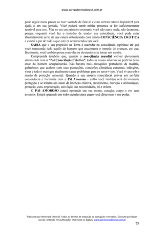 www.cartasdecristobrasil.com.br
Traduzido por Almenara Editorial. Todos os direitos de tradução ao português reservados. Consulte para fazer
uso do conteúdo em publicações impressas ou digitais. www.almenaraeditorial.com.br
25
pode seguir meus passos se tiver vontade de fazê-lo e com certeza estarei disponível para
ajudá-lo em sua jornada. Você poderá sentir minha presença se for suficientemente
sensível para isso. Mas se em um primeiro momento você não sentir nada, não desanime,
porque enquanto você faz o trabalho de mudar sua consciência, você pode estar
absolutamente certo de que estará sintonizando com minha CONSCIÊNCIA CRÍSTICA
e estarei a par de tudo o que estiver acontecendo com você.
SAIBA que o seu propósito na Terra é ascender na consciência espiritual até que
você transcenda tudo aquilo de humano que atualmente o impede de avançar, até que,
finalmente, você também possa controlar os elementos e se tornar um mestre.
Compreenda também que, quando a consciência mundial estiver plenamente
sintonizada com o “Pai Consciência Criativa”, todas as coisas adversas ao perfeito bem-
estar do homem desaparecerão. Não haverá mais mosquitos portadores da malária,
gafanhotos que acabem com suas plantações, condições climáticas extremas, infecções,
vírus e tudo o mais que atualmente causa problemas para os seres-vivos. Você viverá sob o
manto da proteção universal. Quando a sua própria consciência estiver em perfeita
consonância e harmonia com o Pai Amoroso – então você também será divinamente
protegido e se tornará um canal de intenção criativa, crescimento, nutrição e alimentação,
proteção, cura, regeneração, satisfação das necessidades, lei e ordem.
O PAI AMOROSO estará operando em sua mente, coração, corpo e em seus
assuntos. Estará operando em todos aqueles para quem você direcionar o seu poder.
 