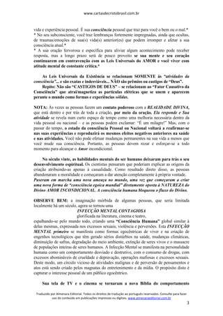 www.cartasdecristobrasil.com.br
Traduzido por Almenara Editorial. Todos os direitos de tradução ao português reservados. Consulte para fazer
uso do conteúdo em publicações impressas ou digitais. www.almenaraeditorial.com.br
3
vida e experiência pessoal. É sua consciência pessoal que traz para você o bem ou o mal.*
* No seu subconsciente, você traz lembranças fortemente impregnadas, ainda que ocultas,
de traumas/emoções de sua(s) vida(s) anterior(es) que podem irromper e afetar a sua
consciência atual.*
* A sua oração fervorosa e específica para aliviar algum acontecimento pode receber
resposta, mas a longo prazo será de pouco proveito se sua mente e seu coração
continuarem em contravenção com as Leis Universais do AMOR e você viver com
atitude mental de constante crítica.*
As Leis Universais da Existência se relacionam SOMENTE às “atividades da
consciência”... e são exatas e indesviáveis... NÃO são prêmios ou castigos de “Deus”.
Repito: Não são “CASTIGOS DE DEUS” – se relacionam ao “Fator Causativo da
Consciência” que atrai/magnetiza as partículas elétricas que se unem e aparecem
perante o mundo como formas e experiências sólidas.
NOTA: Às vezes as pessoas fazem um contato poderoso com a REALIDADE DIVINA,
que está dentro e por trás de toda a criação, por meio da oração. Ela responde e Sua
atividade se revela num curto espaço de tempo como uma melhoria necessária dentro da
vida pessoal ou nacional – e as pessoas podem exclamar: “É um milagre!” Mas, com o
passar do tempo, o estado da consciência Pessoal ou Nacional voltará a reafirmar-se
nas suas experiências e reproduzirá os mesmos efeitos negativos anteriores na saúde
e nas atividades. Você não pode efetuar mudanças permanentes na sua vida a menos que
você mude sua consciência. Portanto, as pessoas devem rezar e esforçar-se a todo
momento para alcançar o Amor incondicional.
No século vinte, as habilidades mentais do ser humano deixaram para trás o seu
desenvolvimento espiritual. Os cientistas pensaram que poderiam explicar as origens da
criação atribuindo-as apenas à casualidade. Como resultado direto disso, as pessoas
abandonaram a moralidade e começaram a dar atenção completamente à própria vontade.
Puseram em marcha uma nova ameaça no mundo, uma vez que começaram a criar
uma nova forma de “consciência egoica mundial” diretamente oposta à NATUREZA do
Divino AMOR INCONDICIONAL. A consciência humana bloqueou o fluxo do Divino.
OBSERVE BEM: a imaginação mórbida de algumas pessoas, que seria limitada
localmente há um século, agora se tornou uma
INFECÇÃO MENTAL CONTAGIOSA
glorificada na literatura, cinema e teatro,
espalhando-se pelo mundo todo, criando uma “Consciência Humana” global similar à
delas mesmas, expressada nos excessos sexuais, violência e perversões. Esta INFECÇÃO
MENTAL primeiro se manifesta como formas egocêntricas de viver e na criação de
engenhos tecnológicos que têm gerado sérios distúrbios na saúde, mudanças climáticas,
diminuição de safras, degradação do meio ambiente, extinção de seres vivos e o massacre
de populações inteiras de seres humanos. A Infecção Mental se manifesta na personalidade
humana como um comportamento desviado e destrutivo, com o consumo de drogas, com
excessos abomináveis de crueldade e depravação, operações mafiosas e excessos sexuais.
Deste modo, um círculo vicioso de atividades malignas e de perversão de pensamentos e
atos está sendo criado pelos magnatas do entretenimento e da mídia. O propósito disto é
capturar o interesse pessoal de um público egocêntrico.
Sua tela de TV e o cinema se tornaram a nova Bíblia do comportamento
 