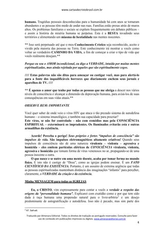 www.cartasdecristobrasil.com.br
Traduzido por Almenara Editorial. Todos os direitos de tradução ao português reservados. Consulte para fazer
uso do conteúdo em publicações impressas ou digitais. www.almenaraeditorial.com.br
4
humano. Tragédias pessoais desconhecidas para a humanidade há cem anos se tornaram
abundantes e as pessoas têm medo de andar nas ruas. Famílias estão presas atrás de muros
altos. Os problemas familiares e sociais se expõem frequentemente em debates públicos –
e assim a história da miséria humana se perpetua. Esta é a BESTA invadindo seus
territórios e alimentando um miasma de bestialidade nas mentes inocentes.
** Isso será perpetuado até que o meu Conhecimento Crístico seja reconhecido, aceito e
vivido pela maioria das pessoas na Terra. Este conhecimento irá mostrar a vocês como
voltar ao verdadeiro CAMINHO DA VIDA, a fim de começar a criar o tipo de vida que
vocês realmente desejam.**
Porque eu sou o AMOR incondicional, eu digo a VERDADE, intuída por muitas mentes
espiritualizadas, mas ainda rejeitada por aqueles que são espiritualmente cegos.
///// Estas palavras não são ditas para ameaçar ou castigar você, mas para alertá-lo
para a fonte dos inqualificáveis horrores que diariamente enchem seus jornais e
aparelhos de TV. /////
** É apenas o amor que tenho por todas as pessoas que me obriga a descer nos vários
níveis de consciência e alcançar a dimensão da depravação humana, para avisá-los de suas
consequências em suas vidas atuais.**
OBSERVE BEM: IMPORTANTE
Você quer saber de onde veio o vírus HIV que ataca o tão prezado sistema de autodefesa
humano – o sistema imunológico, e também sua capacidade para procriar?
Este vírus, se não for controlado – não com remédios mas pela CONSCIÊNCIA
ESPIRITUAL – exterminará os imprudentes. Os Iluminados evitarão esta e outras
armadilhas da existência.
Acorde! Perceba o perigo! Seus próprios e fortes “impulsos de consciência” são
impulsos de vida. São impulsos eletromagnéticos altamente criativos! Quando seus
impulsos de consciência são de uma natureza virulenta – violenta – agressiva e
homicida – eles emitem partículas elétricas de CONSCIÊNCIA virulenta, violenta,
agressiva e homicida que tomam forma de vírus venenosos no ar, propagando-se de uma
pessoa inocente a outra.
O que nasce e se nutre em uma mente doente, acaba por tomar forma no mundo
físico. E isto não é castigo de “Deus”, como as igrejas podem ensinar. É um FATO
CIENTÍFICO DA EXISTÊNCIA. Portanto, é um assunto de extrema urgência que todas
as pessoas espiritualizadas mantenham distância das imaginações “infantis” para perceber,
claramente, a VERDADE da criação e da existência.
Minha MENSAGEM para todas as IGREJAS
Eu, o CRISTO, vim expressamente para contar a vocês a verdade a respeito das
origens da “personalidade humana”. Explicarei com exatidão como e por que tem sido
dada à raça humana uma propensão natural para o livre-arbítrio2
e um desejo
predominante de autogratificação e autodefesa. Isso não é pecado, mas sim parte dos
2
NT. Self-will.
 